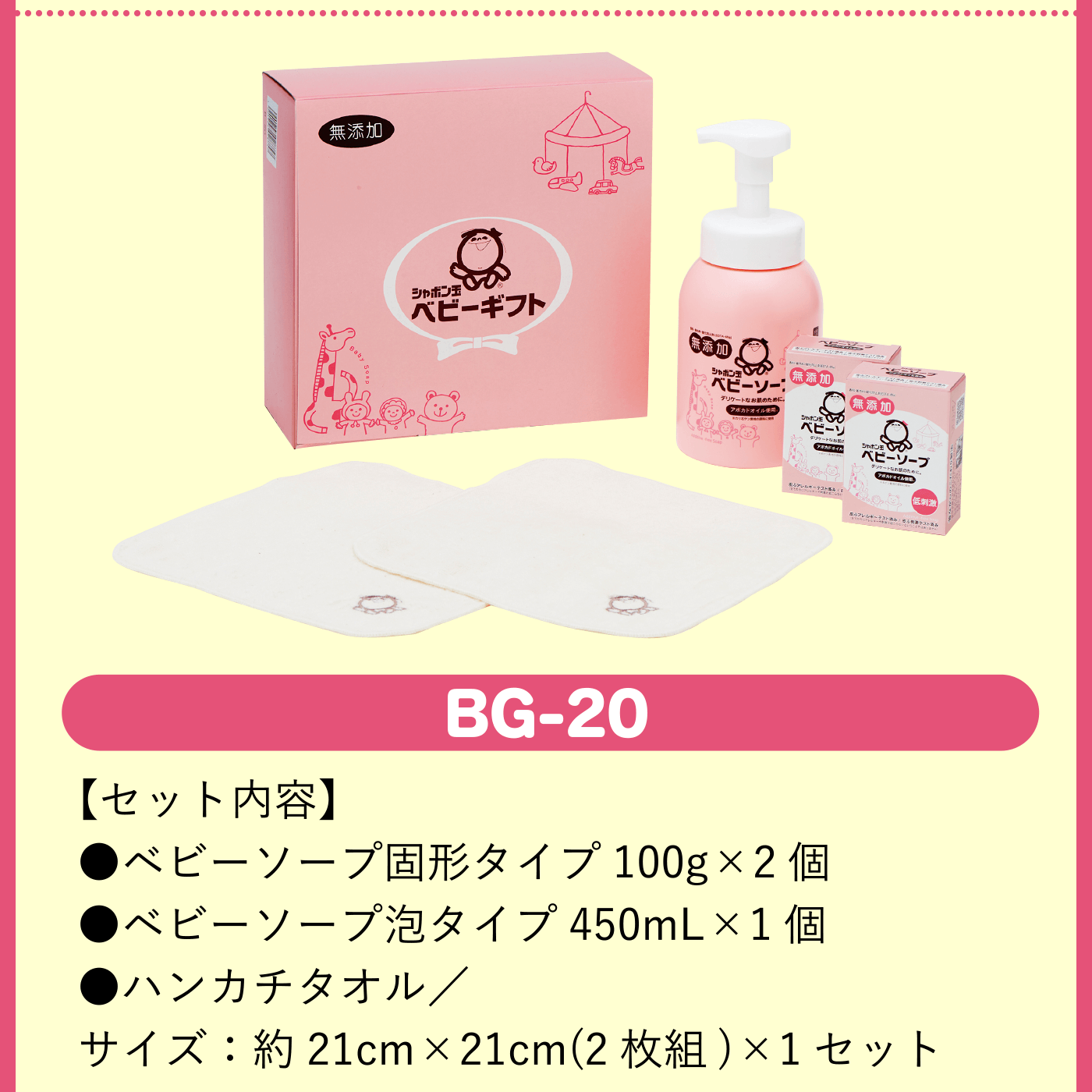 BG-20【セット内容】●ベビーソープ固形タイプ100g×2個 ●ベビーソープ泡タイプ450mL×1個 ●ハンカチタオル／サイズ：約21cm×21cm(2枚組)×1セット※シャボン玉ベビーギフトBG-20については送料がかかります。