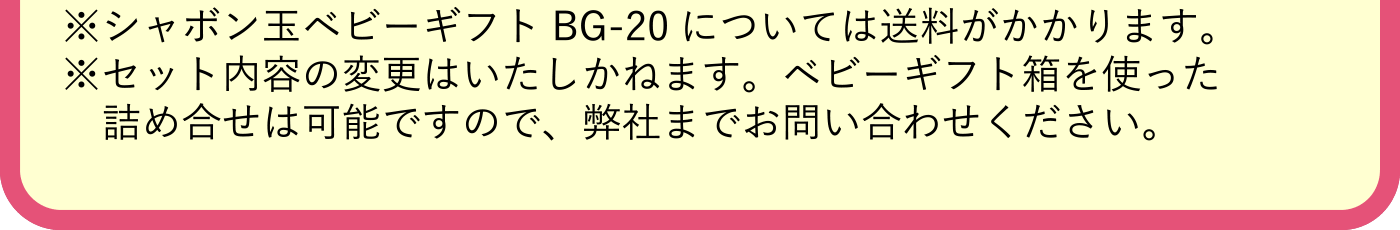 ※シャボン玉ベビーギフトBG-20については送料がかかります。※セット内容の変更はいたしかねます。ベビーギフト箱を使った詰め合せは可能ですので、弊社までお問い合わせください。