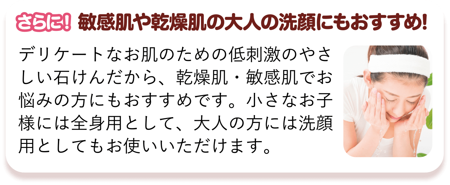 さらに!　敏感肌や乾燥肌の大人の洗顔にもおすすめ!　デリケートなお肌のための低刺激のやさしい石けんだから、乾燥肌・敏感肌でお悩みの方にもおすすめです。小さなお子様には全身用として、大人の方には洗顔用としてもお使いいただけます。