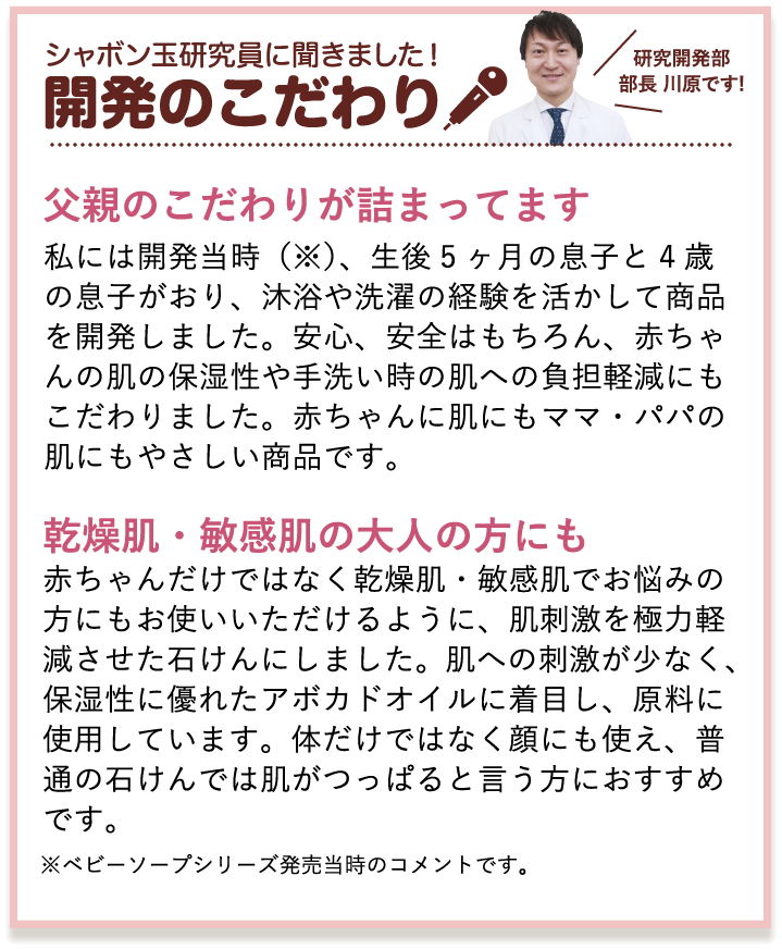 シャボン玉研究員に聞きました！開発のこだわり　研究開発部部長 川原です!　父親のこだわりが詰まってます　私には開発当時（※）、生後5ヶ月の息子と4歳の息子がおり、沐浴や洗濯の経験を活かして商品を開発しました。安心、安全はもちろん、赤ちゃんの肌の保湿性や手洗い時の肌への負担軽減にもこだわりました。赤ちゃんに肌にもママ・パパの肌にもやさしい商品です。　乾燥肌・敏感肌の大人の方にも　赤ちゃんだけではなく乾燥肌・敏感肌でお悩みの方にもお使いいただけるように、肌刺激を極力軽減させた石けんにしました。肌への刺激が少なく、保湿性に優れたアボカドオイルに着目し、原料に使用しています。体だけではなく顔にも使え、普通の石けんでは肌がつっぱると言う方におすすめです。　※ベビーソープシリーズ発売当時のコメントです。