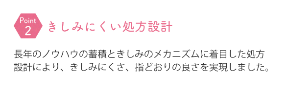 長年のノウハウの蓄積ときしみのメカニズムに着目した処方設計により、きしみにくさ、指どおりの良さを実現しました。