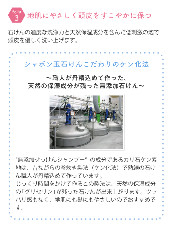 石けんの適度な洗浄力と天然保湿成分を含んだ低刺激の泡で頭皮を優しく洗い上げます。 シャボン玉石けんこだわりのケン化法～職人が丹精込めて作った、天然の保湿成分が残った無添加石けん～ “無添加せっけんシャンプー”の成分であるカリ石ケン素地は、昔ながらの釜炊き製法（ケン化法）で熟練の石けん職人が丹精込めて作っています。じっくり時間をかけて作るこの製法は、天然の保湿成分の「グリセリン」が残った石けんが出来上がります。ツッパリ感もなく、地肌にも髪にもやさしいのでおすすめです。