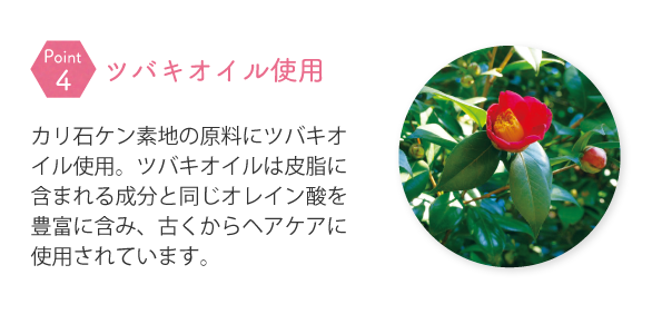 カリ石ケン素地の原料にツバキオイル使用。ツバキオイルは皮脂に含まれる成分と同じオレイン酸を豊富に含み、古くからヘアケアに使用されています。