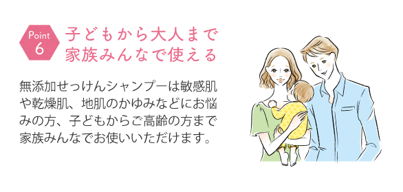 無添加せっけんシャンプーは敏感肌や乾燥肌、地肌のかゆみなどにお悩みの方、子どもからご高齢の方まで家族みんなでお使いいただけます。