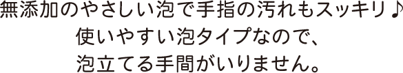 無添加のやさしい泡で手指の汚れもスッキリ♪使いやすい泡タイプなので、泡立てる手間がいりません。