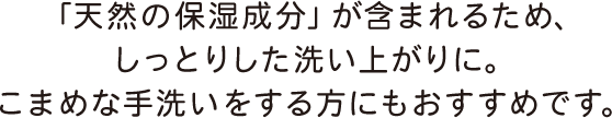 「天然の保湿成分」が含まれるため、しっとりした洗い上がりに。こまめな手洗いをする方にもおすすめです。