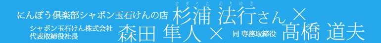 にんぽう倶楽部シャボン玉石けんの店杉浦法行さん×シャボン玉石けん株式会社森田隼人×同専務取締役高橋道夫