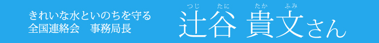 きれいな水といのちを守る全国連絡会　事務局長　辻谷貴文さん