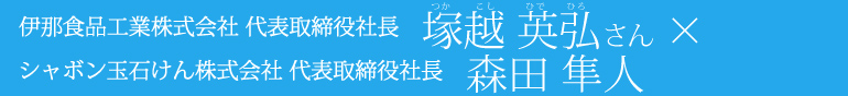 伊那食品工業株式会社 代表取締役社長　塚越英弘さん×シャボン玉石けん株式会社森田隼人