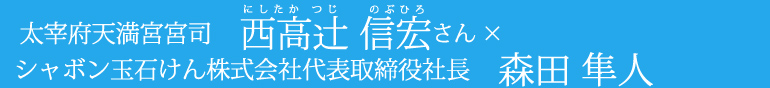 太宰府天満宮 宮司 西高(にしたか)辻(つじ)信(のぶ)宏(ひろ)さん×シャボン玉石けん株式会社 代表取締役社長 森田隼人