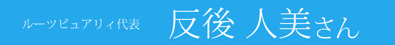 ルーツピュアリィ代表 反後人美さん