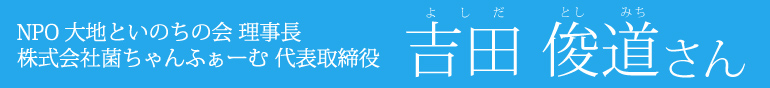 ＮＰＯ大地といのちの会 理事長　株式会社菌ちゃんふぁーむ 代表取締役　吉田 俊道さん