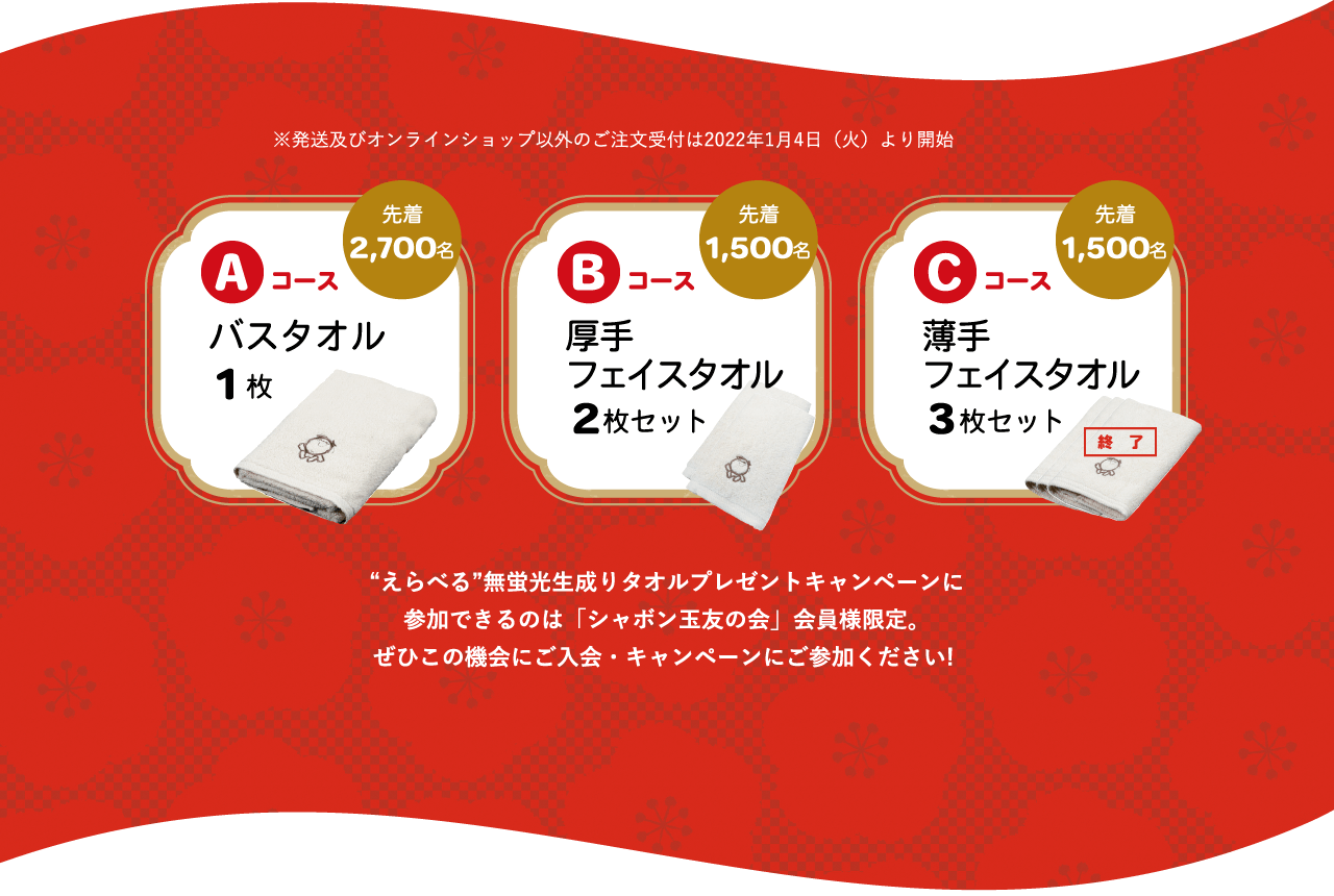 Aコース バスタオル1枚 先着2,700名 Bコース厚手 フェイスタオル2枚 先着1,500名 Cコース 薄手 フェイスタオル3枚 先着1,500名 “えらべる”無蛍光生成りタオルプレゼントキャンペーンに参加できるのは「シャボン玉友の会」会員様限定。ぜひこの機会にご入会・キャンペーンにご参加ください! 