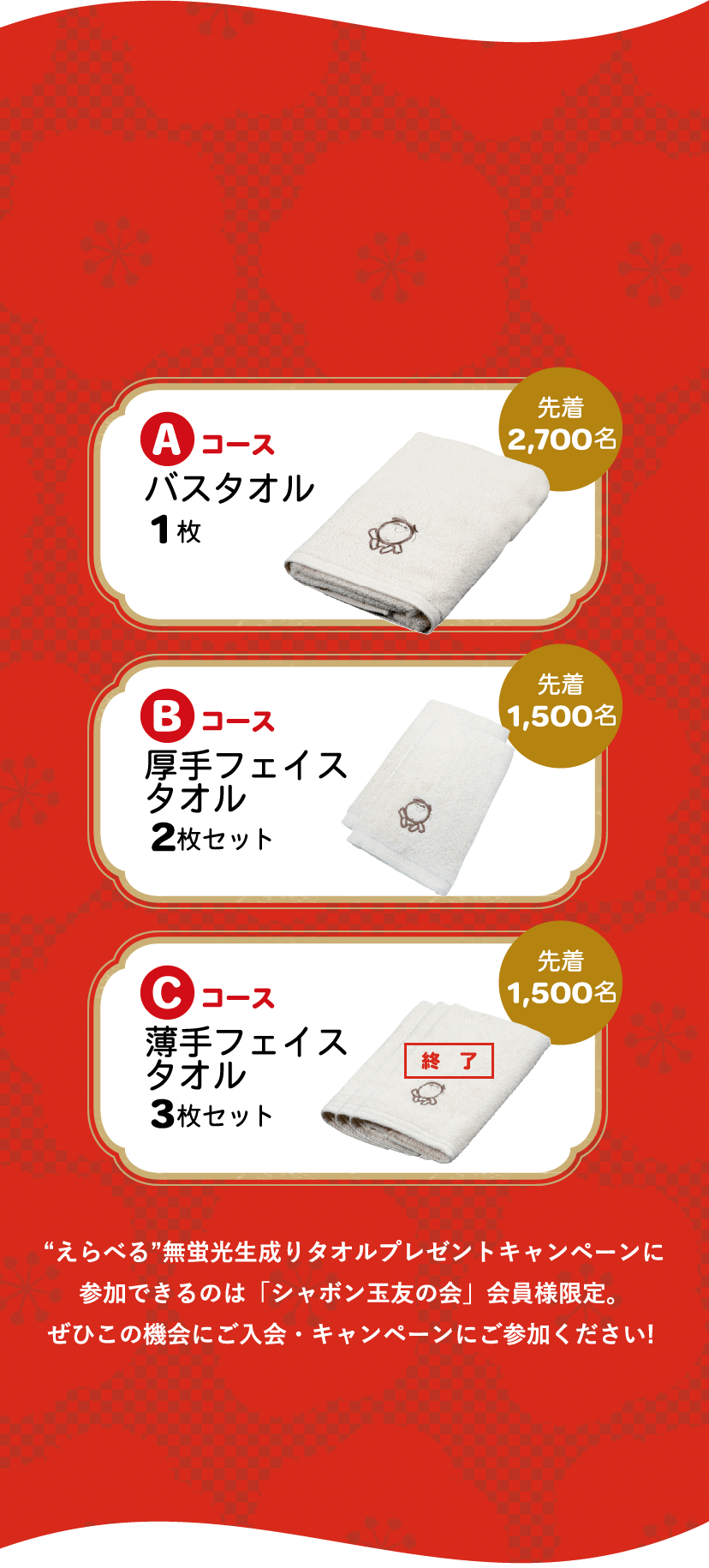 Aコース バスタオル1枚 先着2,700名 Bコース厚手 フェイスタオル2枚 先着1,500名 Cコース 薄手 フェイスタオル3枚 先着1,500名 “えらべる”無蛍光生成りタオルプレゼントキャンペーンに参加できるのは「シャボン玉友の会」会員様限定。ぜひこの機会にご入会・キャンペーンにご参加ください! 