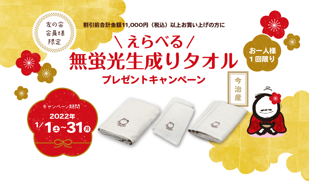 友の会会員様限定 割引前合計金額11,000円（税込）以上お買い上げの方に えらべる 無蛍光生成りタオル プレゼントキャンペーン お一人様 キャンペーン期間 2022年 1/1 土 ~ 31 月 ※発送及びオンラインショップ以外のご注文受付は2022年1月4日（火）より開始