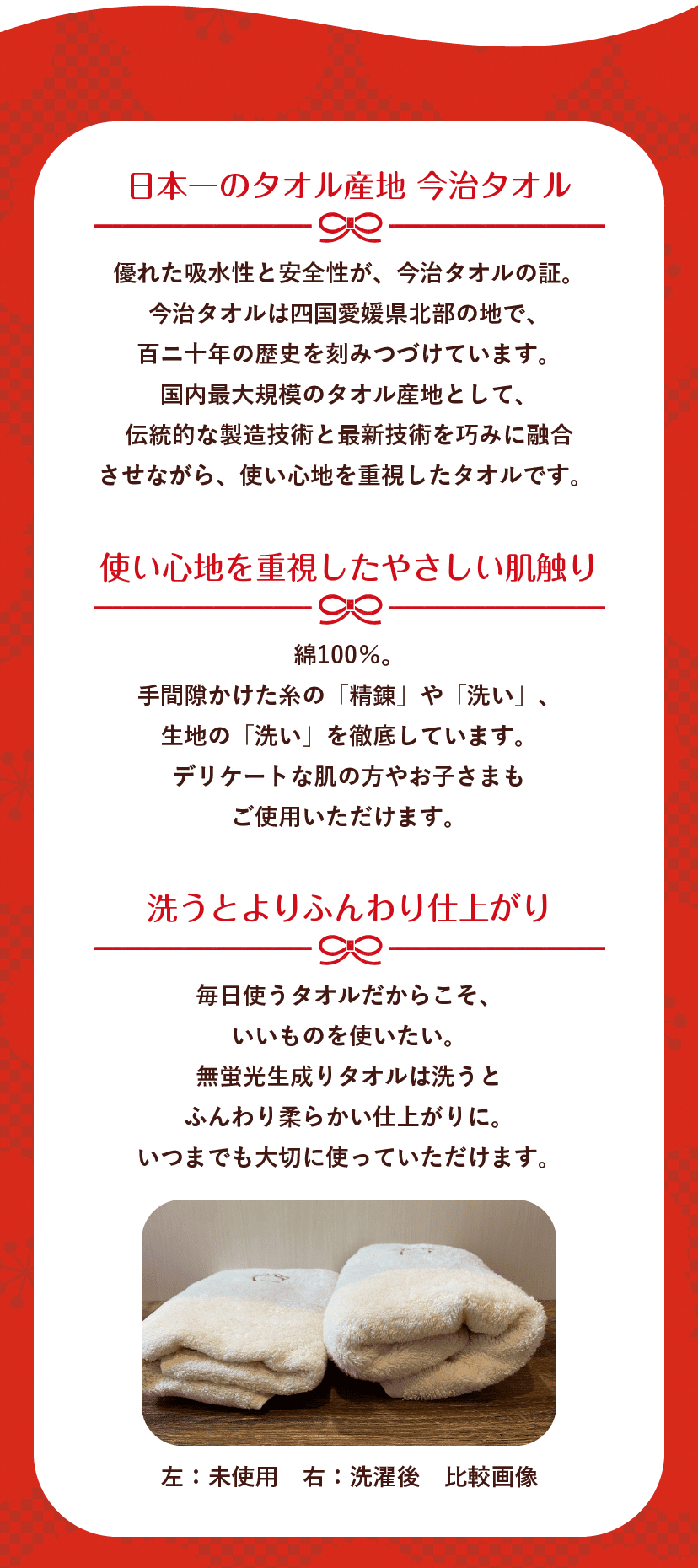 日本一のタオル産地 今治タオル 優れた吸水性と安全性が、今治タオルの証。今治タオルは四国愛媛県北部の地で、百ニ十年の歴史を刻みつづけています。国内最大規模のタオル産地として、伝統的な製造技術と最新技術を巧みに融合させながら、使い心地を重視したタオルです。 使い心地を重視したやさしい肌触り 綿100％。手間隙かけた糸の「精錬」や「洗い」、生地の「洗い」を徹底しています。デリケートな肌の方やお子さまもご使用いただけます。 洗うとよりふんわり仕上がり 毎日使うタオルだからこそ、いいものを使いたい。無蛍光生成りタオルは洗うとふんわり柔らかい仕上がりに。いつまでも大切に使っていただけます。