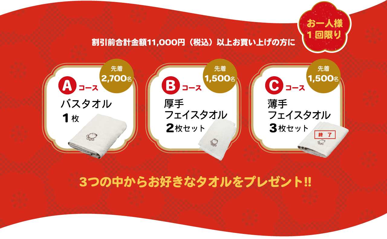 お一人様 1回限り 割引前合計金額11,000円（税込）以上お買い上げの方に Aコース バスタオル1枚 先着2,700名 Bコース厚手 フェイスタオル2枚 先着1,500名 Cコース 薄手 フェイスタオル3枚 先着1,500名 3つの中からお好きなタオルをプレゼント!! 