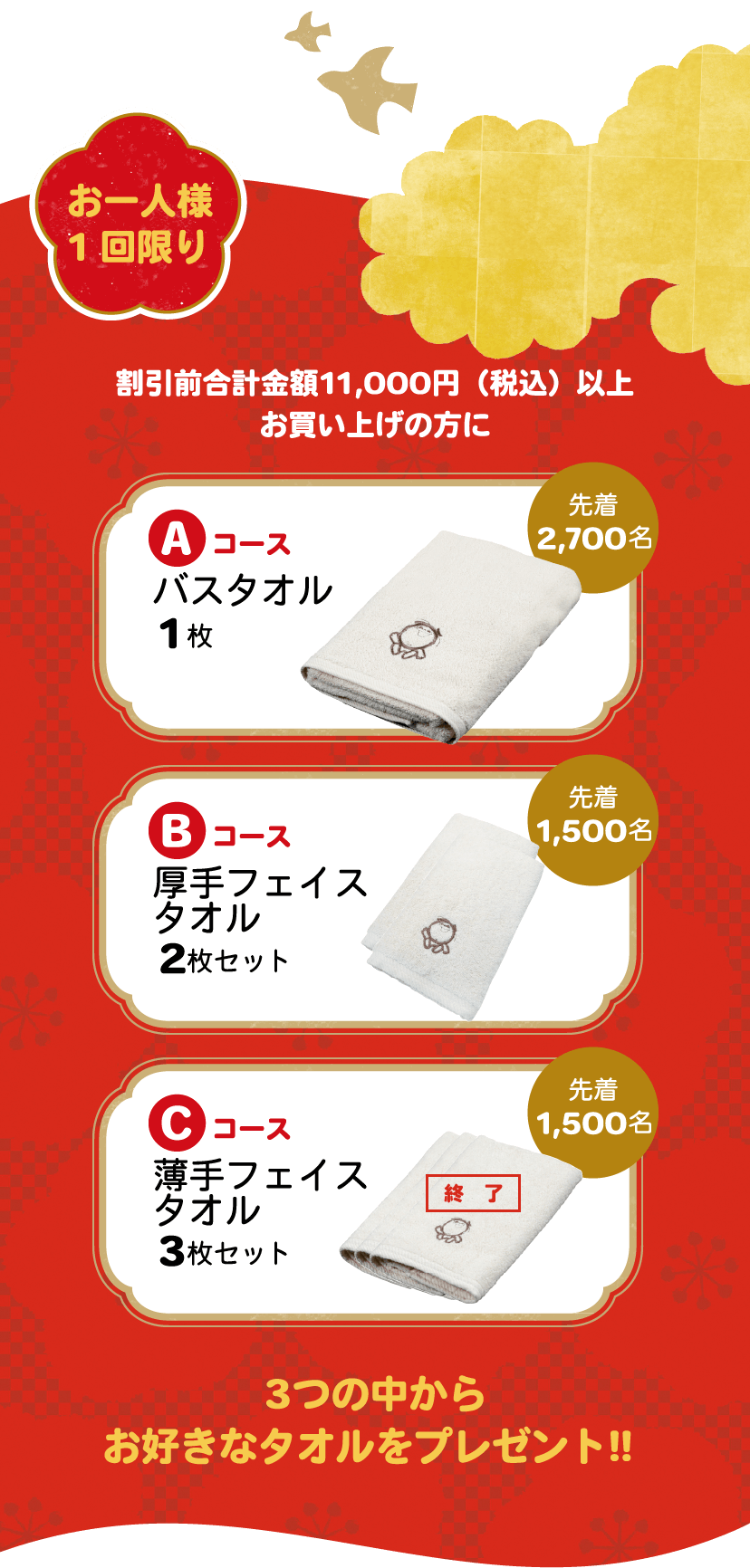 お一人様 1回限り 割引前合計金額11,000円（税込）以上お買い上げの方に Aコース バスタオル1枚 先着2,700名 Bコース厚手 フェイスタオル2枚 先着1,500名 Cコース 薄手 フェイスタオル3枚 先着1,500名 3つの中からお好きなタオルをプレゼント!! 