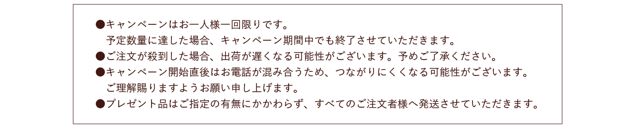 ●キャンペーンはお一人様一回限りです。予定数量に達した場合、キャンペーン期間中でも終了させていただきます。●ご注文が殺到した場合、出荷が遅くなる可能性がございます。予めご了承ください。●キャンペーン開始直後はお電話が混み合うため、つながりにくくなる可能性がございます。ご理解賜りますようお願い申し上げます。●プレゼント品はご指定の有無にかかわらず、すべてのご注文者様へ発送させていただきます