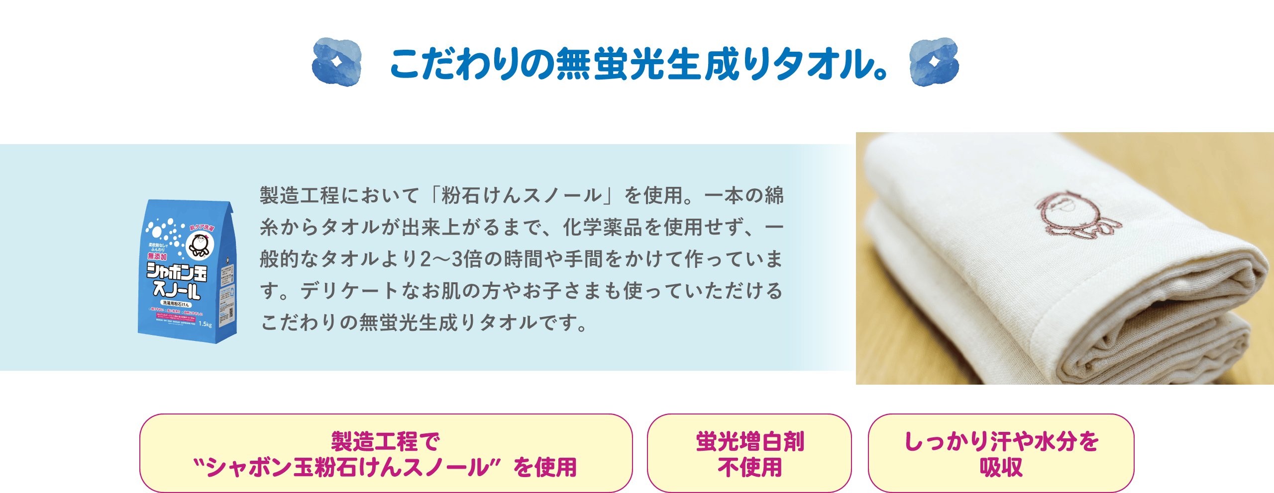 こだわりの無蛍光生成りタオル。 製造工程において「粉石けんスノール」を使用。一本の綿糸からタオルが出来上がるまで、化学薬品を使用せず、一般的なタオルより2〜3倍の時間や手間をかけて作っています。デリケートなお肌の方やお子さまも使っていただけるこだわりの無蛍光生成りタオルです。