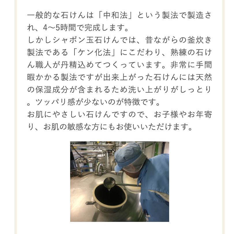 一般的な石けんは「中和法」という製法で製造され、4～5時間で完成します。しかしシャボン玉石けんでは、昔ながらの釜炊き製法である「ケン化法」にこだわり、熟練の石けん職人が丹精込めてつくっています。非常に手間暇かかる製法ですが出来上がった石けんには天然の保湿成分が含まれるため洗い上がりがしっとり。ツッパリ感が少ないのが特徴です。お肌にやさしい石けんですので、お子様やお年寄り、お肌の敏感な方にもお使いいただけます。