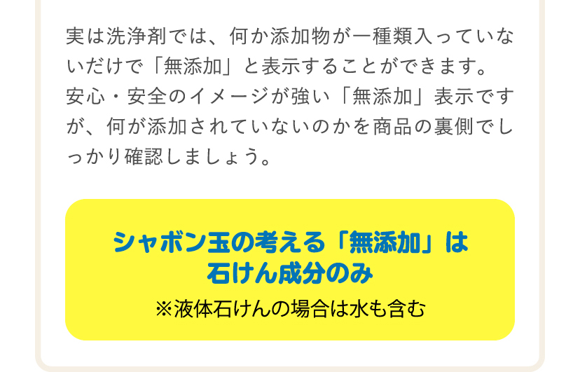 実は洗浄剤では、何か添加物が一種類入っていないだけで「無添加」と表示することができます。安心・安全のイメージが強い「無添加」表示ですが、何が添付されていないのかを商品の裏側でしっかり確認しましょう。シャボン玉の考える「無添加」は石けん成分のみ ※液体石けんの場合は水も含む