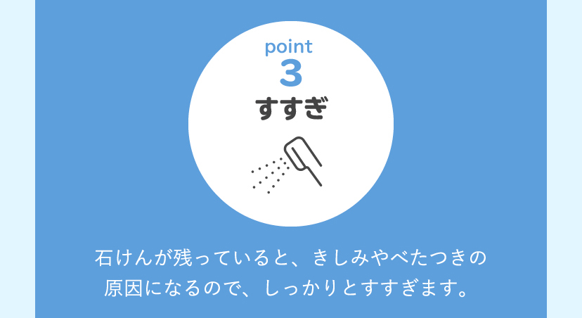 [point3:すすぎ]石けんが残っていると、きしみやべたつきの原因になるので、しっかりとすすぎます。