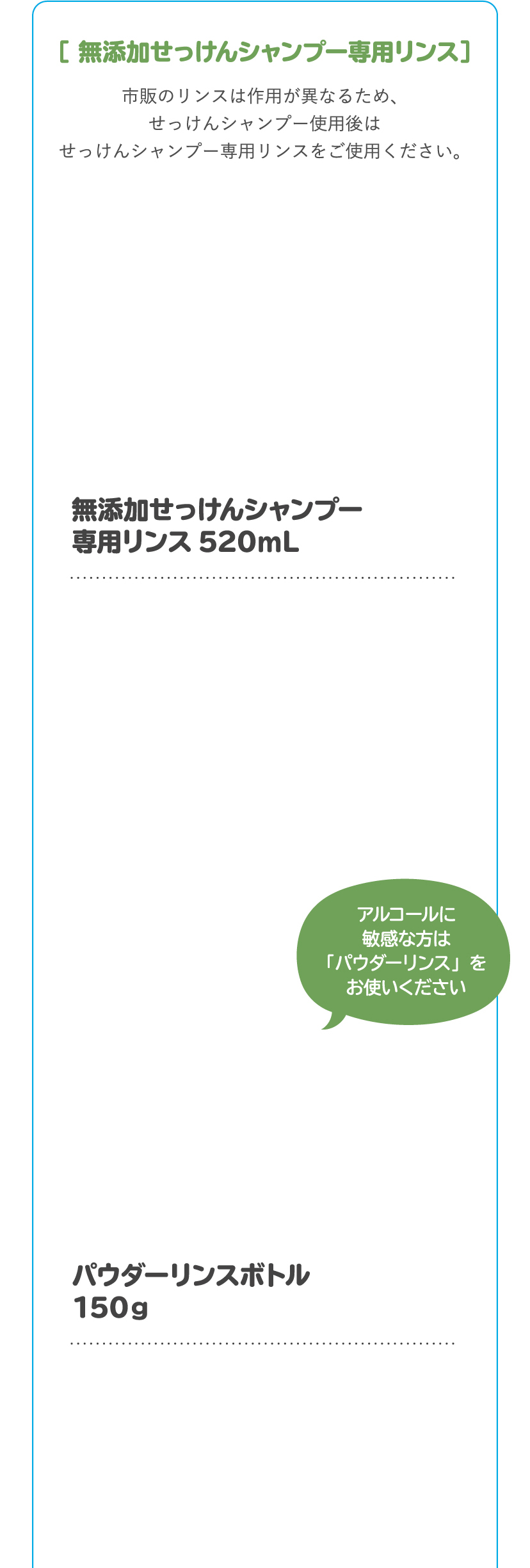 「無添加せっけんシャンプー専用リンス」市販のリンスは作用が異なるため、せっけんシャンプー使用後はせっけんシャンプー専用リンスをご使用ください。アルコールに敏感な方はパウダーリンスをお使いください。　[無添加せっけんシャンプー専用リンス 520mL / パウダーリンスボトル 150g]