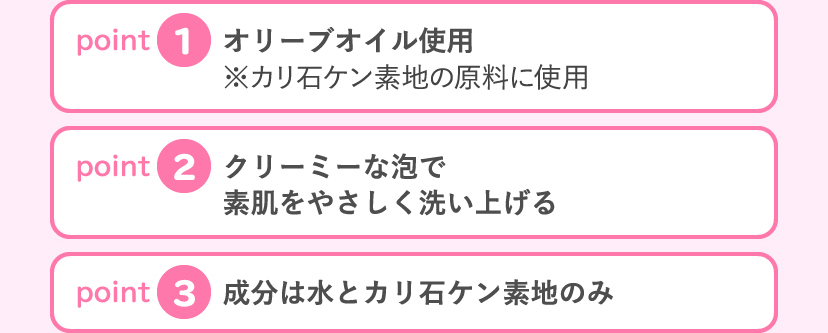 [point1:グレープシードオイル使用 ※カリ石ケン素地の原料に使用] [point2:手のひら洗いしやすいたっぷりモコモコ泡] [point3:成分は水とカリ石ケン素地のみ]