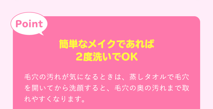 [Point]簡単なメイクであれば2度洗いでOK。毛穴の汚れが気になるときは、蒸しタオルで毛穴を開いてから洗顔すると、毛穴の奥の汚れまで取れやすくなります。