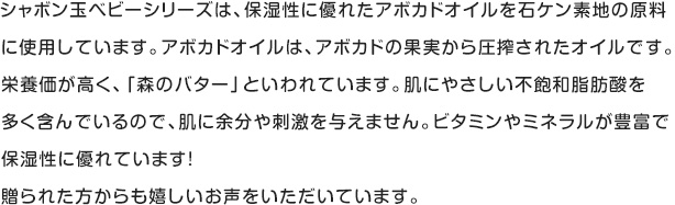 シャボン玉ベビーシリーズは、保湿性に優れたアボカドオイルを使用しています。アボカドオイルは、アボカドの果実から圧搾されたオイルです。栄養価が高く、「森のバター」といわれています。肌にやさしい不飽和脂肪酸を多く含んでいるので、肌に余分や刺激を与えません。ビタミンやミネラルが豊富で保湿性に優れています!贈られた方からも嬉しいお声をいただいています。