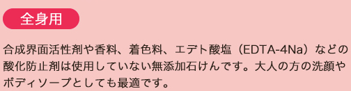 全身用/合成界面活性剤や香料、着色料、エデト酸塩（EDTA-4Na）などの酸化防止剤は使用していない無添加石けんです。大人の方の洗顔やボディソープとしても最適です。