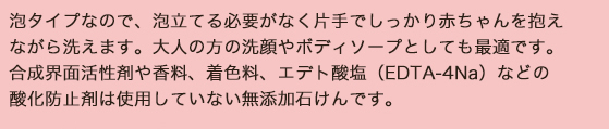 全身用/泡タイプなので、泡立てる必要がなく片手でしっかり赤ちゃんを抱えながら洗えます。大人の方の洗顔やボディソープとしても最適です。合成界面活性剤や香料、着色料、エデト酸塩（EDTA-4Na）などの酸化防止剤は使用していない無添加石けんです。