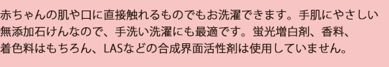 洗濯用/赤ちゃんの肌や口に直接触れるものでも安心してお洗濯できます。手肌にやさしい無添加石けんなので、手洗いにも最適です。蛍光増白剤、香料、着色料はもちろん、LASなどの合成界面活性剤は使用していません。