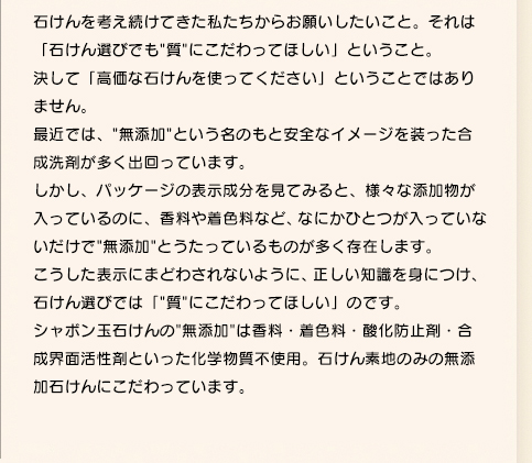 先代社長・森田光徳は、昭和30年代後半、毎日できる赤い湿しんに悩まされます。それからは、様々な療法を聞いては繰り返し試す日々でした。湿しん治療を諦めかけていたその時、国鉄(現JR)から機関車を洗う無添加石けんの注文が入ります。高純度の石けんを試しに作り、その試作品を自宅で使ってみると、嘘のように湿しんがきれいになったのです。長年悩み続けた湿しんの原因が、自社の主力製品である合成洗剤だったと知り、森田は大変ショックを受けます。経営のことを考え、悩み続けましたが、「体に悪いと思った商品を売るわけにはいかない」と一大決心をして、1974年に無添加石けんの製造販売に切り替え、翌年シャボン玉石けんが誕生したのです。以来、長く苦しい時代を乗り越え、無添加石けんにこだわり続けてきました。安心：安全なものを求めるお客様のために。シャボン玉石けんはこれからも、無添加のパイオニアとして石けん作りに励んでまいります。