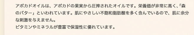 アボカドオイルは、アボカドの果実から圧搾されたオイルです。栄養価が非常に高く、「森のバター」といわれています。肌にやさしい不飽和脂肪酸を多く含んでいるので、肌に余分な刺激を与えません。ビタミンやミネラルが豊富で保湿性に優れています。