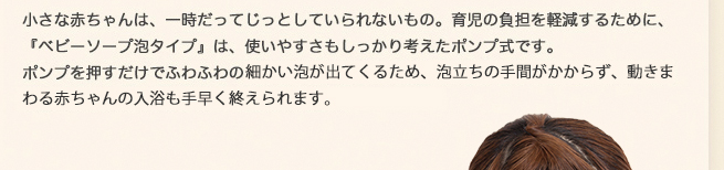 小さな赤ちゃんは、一時だってじっとしていられないもの。育児の負担を軽減するために、「ベビーソープ泡タイプ」は、使いやすさもしっかり考えたポンプ式です。ポンプを押すだけでふわふわのこまかい泡が出てくるため、泡立ちの手間がかからず、動き回る赤ちゃんの入浴も手早く終えられます。