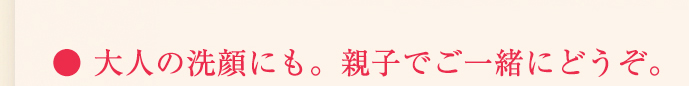 大人の洗顔にも。親子でご一緒にどうぞ。