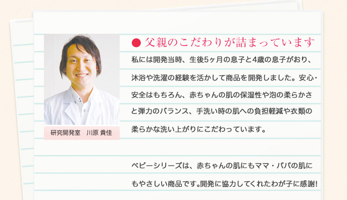 父親のこだわりが詰まっています/私には開発当時、生後5ヶ月の息子と4歳の息子がおり、沐浴や洗濯の経験を活かして商品を開発してきました。安心・安全はもちろん、赤ちゃんの肌の保湿性や泡の柔らかさと弾力のバランス、手洗い時の肌への負担軽減や衣類の柔らかな洗い上がりにこだわっています。ベビーシリーズは、赤ちゃんの肌にもママ・パパの肌にもやさしい商品です。開発に協力してくれた我が子に感謝!