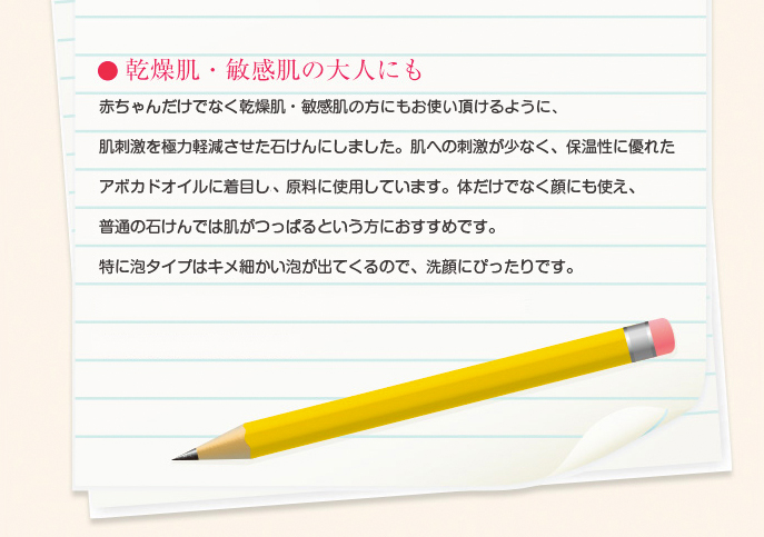 乾燥肌・敏感肌の大人にも/赤ちゃんだけでなく、乾燥肌・敏感肌でお悩みの方にもお使い頂けるように、肌刺激を極力軽減させた石けんにしました。肌への刺激が少なく、保温性に優れたアボカドオイルに着目し、原料に使用しています。体だけでなく顔にも使え、普通の石けんでは肌がつっぱるという方にもおすすめです。特に泡タイプはキメ細かい泡が出てくるので、洗顔にぴったりです。