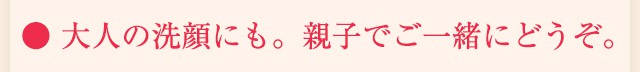 ● 大人の洗顔にも。親子でご一緒にどうぞ。