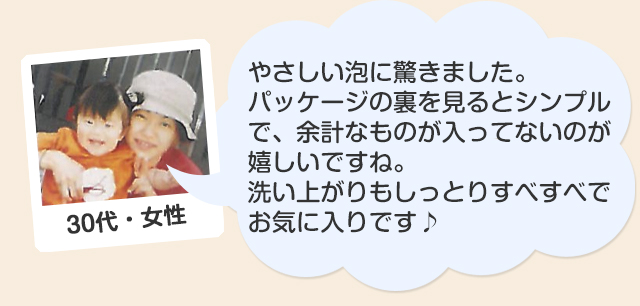 30代・女性/やさしい泡に驚きました。パッケージの裏を見るとシンプルで、余計なものが入ってないのが嬉しいですね。洗い上がりもしっとりすべすべでお気に入りです♪