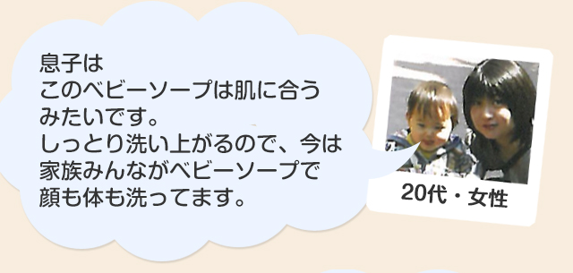 20代・女性/息子は敏感肌なんですが、このベビーソープは肌に合うみたいです。しっとり洗い上がるので、今は家族みんながベビーソープで顔も体も洗ってます。