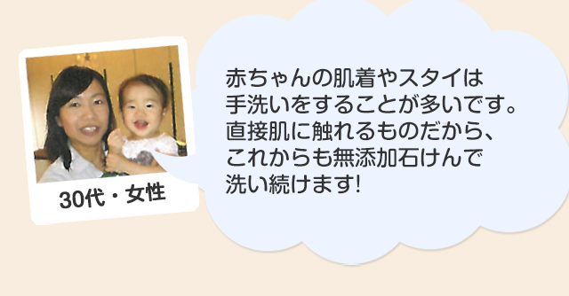 30代・女性/赤ちゃんの肌着やスタイは手洗いをすることが多いのですが、スノールベビーを使い始めてからは皮ふトラブルも少なくなりました。直接肌に触れるものだから、これからも無添加石けんで洗い続けます!