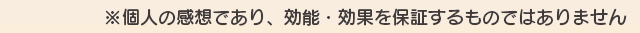 ※個人の感想であり、効能・効果を保証するものではありません