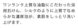 ワンランク上質な油脂にこだわった浴用石けん。シルクのように上質でなめらかな濃厚泡が、素肌をしっとり洗い上げます。