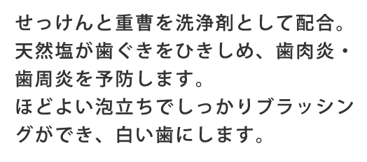 せっけんと重曹を洗浄剤として配合。天然塩が歯ぐきをひきしめ、歯肉炎・歯周炎を予防します。ほどよい泡立ちでしっかりブラッシングができ、白い歯にします。