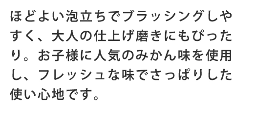 ほどよい泡立ちでブラッシングしやすく、大人の仕上げ磨きにもぴったり。お子さまに人気のみかん味を使用し、フレッシュな味でさっぱりした使い心地です。