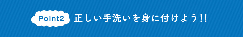Point2　正しい手洗いを身に付けよう!!