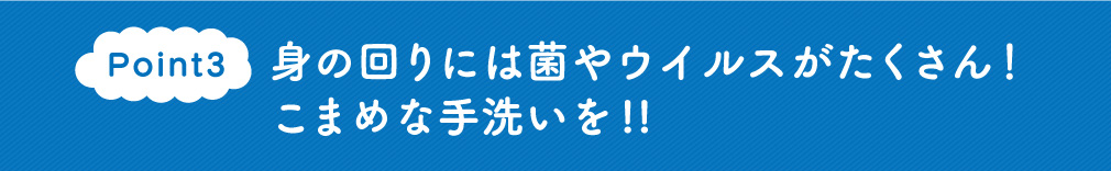 Point3　身の回りには菌やウイルスがたくさん！こまめな手洗いを!!